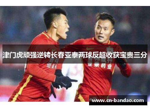 津门虎顽强逆转长春亚泰两球反超收获宝贵三分