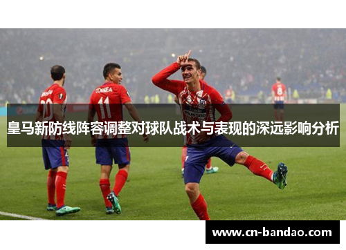 皇马新防线阵容调整对球队战术与表现的深远影响分析