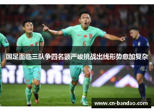 国足面临三队争四名额严峻挑战出线形势愈加复杂