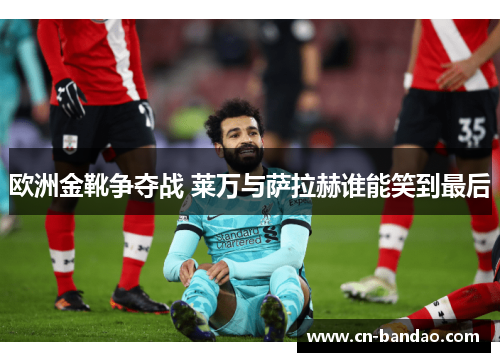 欧洲金靴争夺战 莱万与萨拉赫谁能笑到最后 欧洲金靴争夺战 莱万与萨拉赫谁能笑到最后