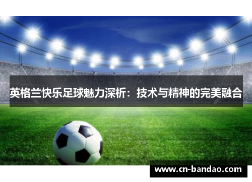 英格兰快乐足球魅力深析:技术与精神的完美融合 英格兰快乐足球魅力深析:技术与精神的完美融合