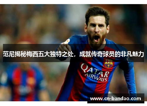 范尼揭秘梅西五大独特之处,成就传奇球员的非凡魅力 范尼揭秘梅西五大独特之处,成就传奇球员的非凡魅力