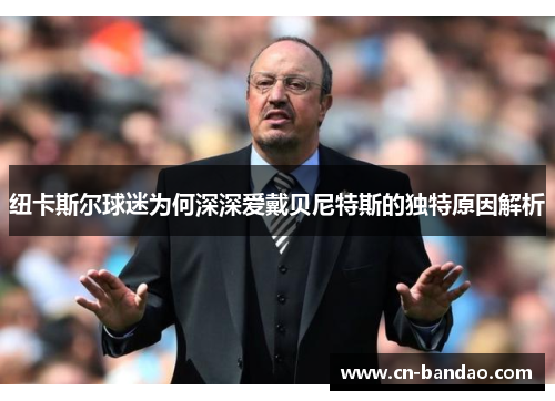 纽卡斯尔球迷为何深深爱戴贝尼特斯的独特原因解析 纽卡斯尔球迷为何深深爱戴贝尼特斯的独特原因解析