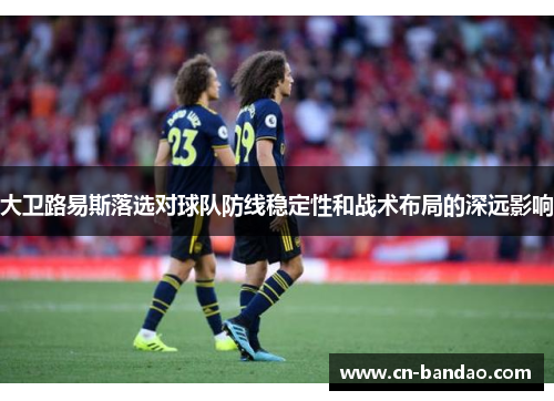 大卫路易斯落选对球队防线稳定性和战术布局的深远影响 大卫路易斯落选对球队防线稳定性和战术布局的深远影响