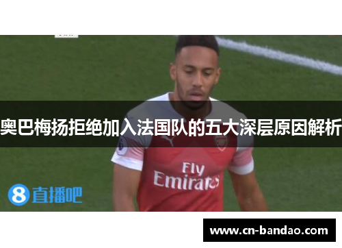 奥巴梅扬拒绝加入法国队的五大深层原因解析