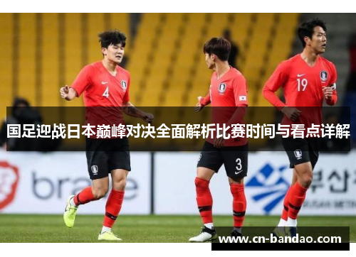 国足迎战日本巅峰对决全面解析比赛时间与看点详解 国足迎战日本巅峰对决全面解析比赛时间与看点详解