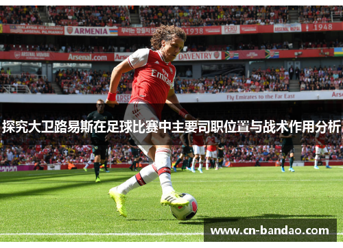 探究大卫路易斯在足球比赛中主要司职位置与战术作用分析 探究大卫路易斯在足球比赛中主要司职位置与战术作用分析