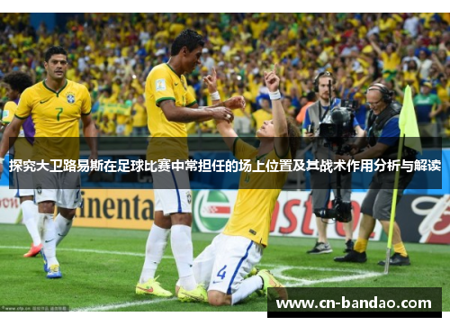 探究大卫路易斯在足球比赛中常担任的场上位置及其战术作用分析与解读