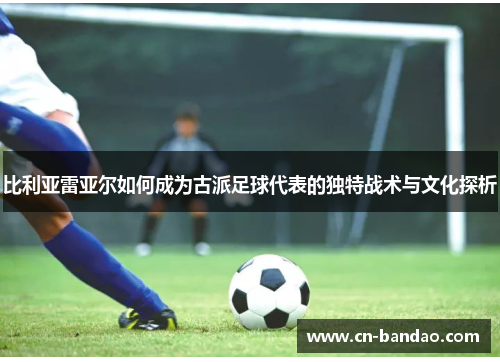 比利亚雷亚尔如何成为古派足球代表的独特战术与文化探析