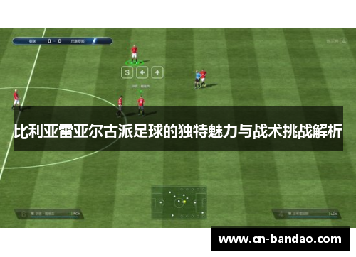 比利亚雷亚尔古派足球的独特魅力与战术挑战解析